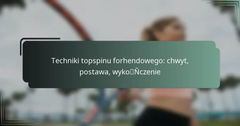 Techniki topspinu forhendowego: chwyt, postawa, wykończenie